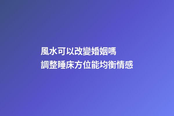 風水可以改變婚姻嗎  調整睡床方位能均衡情感